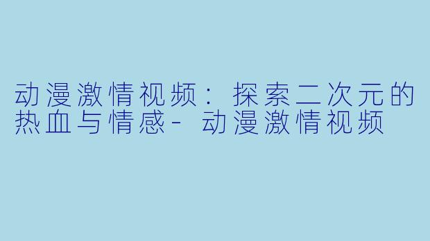 动漫激情视频：探索二次元的热血与情感-动漫激情视频