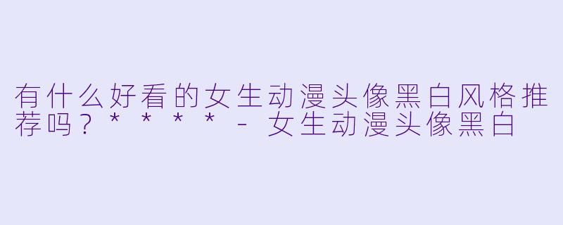 有什么好看的女生动漫头像黑白风格推荐吗?****