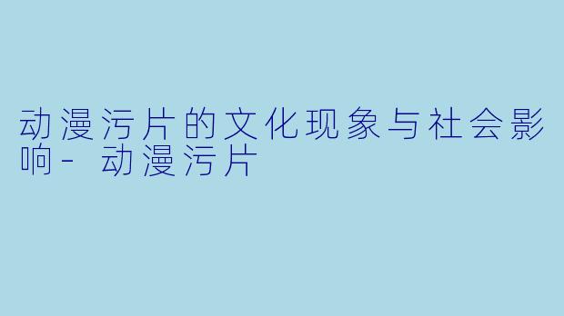 动漫污片的文化现象与社会影响
