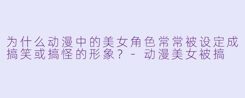 为什么动漫中的美女角色常常被设定成搞笑或搞怪的形象？