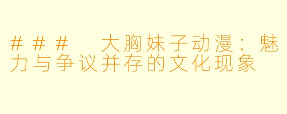 ### 大胸妹子动漫：魅力与争议并存的文化现象