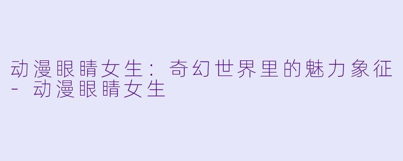 动漫眼睛女生：奇幻世界里的魅力象征-动漫眼睛女生