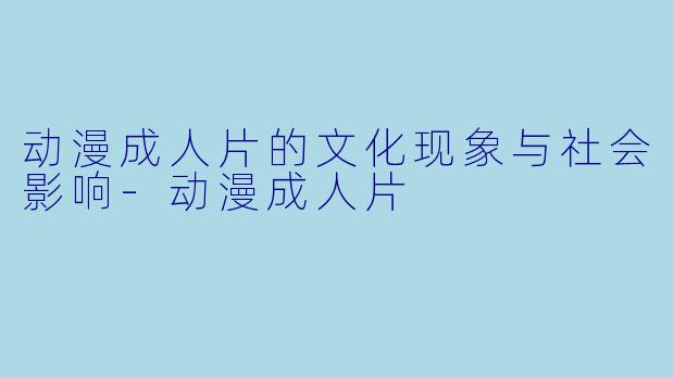 动漫成人片的文化现象与社会影响-动漫成人片