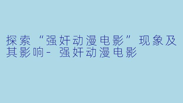 探索“强奸动漫电影”现象及其影响-强奸动漫电影