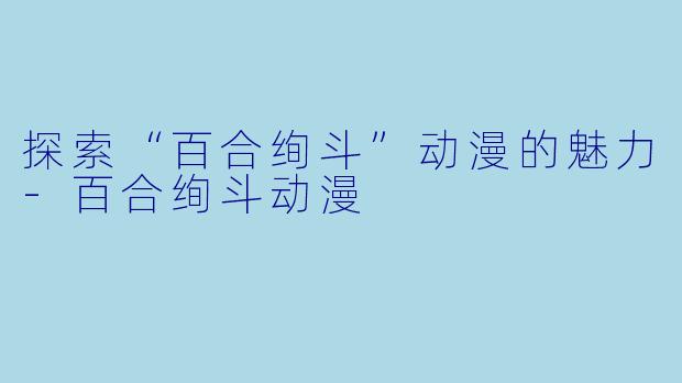 探索“百合绚斗”动漫的魅力-百合绚斗动漫