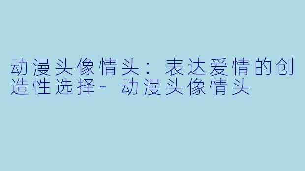 动漫头像情头：表达爱情的创造性选择-动漫头像情头