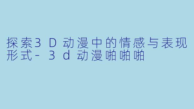 探索3D动漫中的情感与表现形式