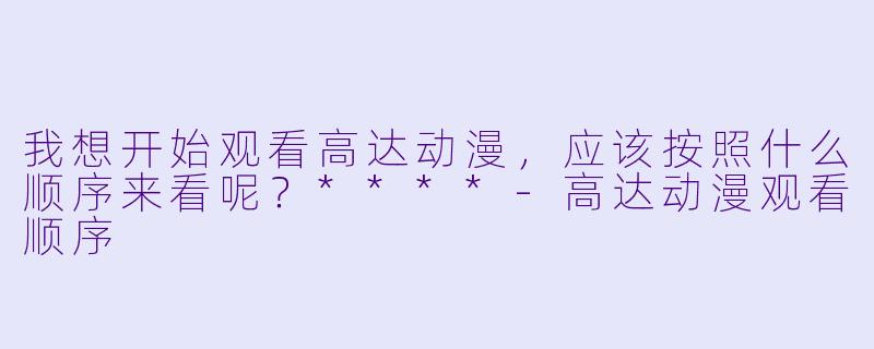 我想开始观看高达动漫,应该按照什么顺序来看呢?****