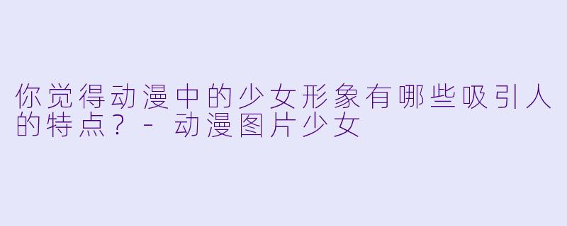 你觉得动漫中的少女形象有哪些吸引人的特点?