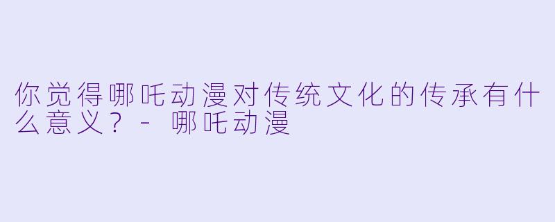 你觉得哪吒动漫对传统文化的传承有什么意义?