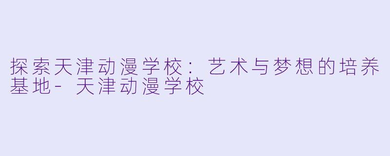 探索天津动漫学校：艺术与梦想的培养基地-天津动漫学校
