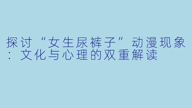 探讨“女生尿裤子”动漫现象：文化与心理的双重解读 