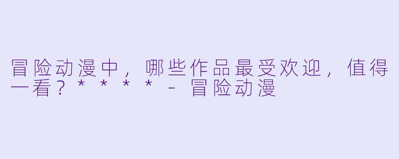 冒险动漫中，哪些作品最受欢迎，值得一看？****-冒险动漫