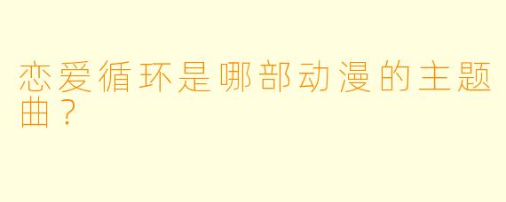 恋爱循环是哪部动漫的主题曲？  