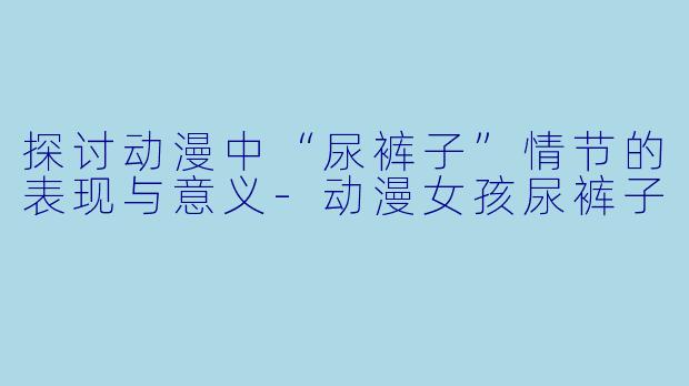 探讨动漫中“尿裤子”情节的表现与意义-动漫女孩尿裤子