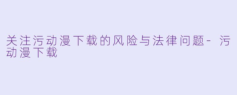 关注污动漫下载的风险与法律问题-污动漫下载