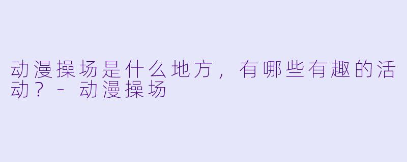 动漫操场是什么地方,有哪些有趣的活动?