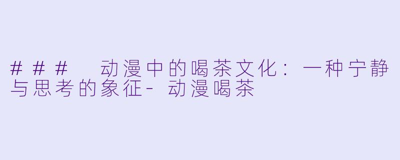 ### 动漫中的喝茶文化：一种宁静与思考的象征-动漫喝茶