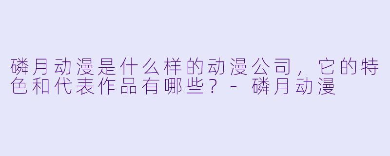 磷月动漫是什么样的动漫公司，它的特色和代表作品有哪些？-磷月动漫