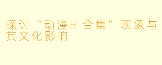 探讨“动漫H合集”现象与其文化影响