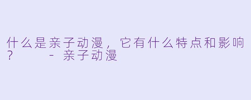 什么是亲子动漫,它有什么特点和影响?