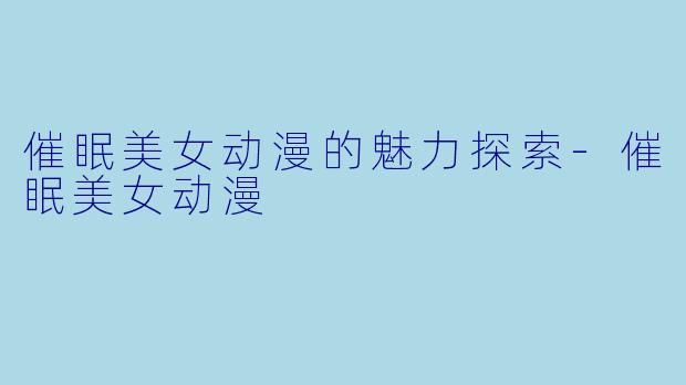 催眠美女动漫的魅力探索-催眠美女动漫