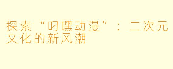 探索“叼嘿动漫”：二次元文化的新风潮