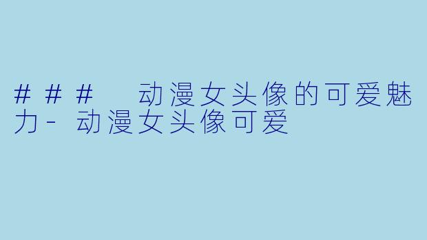 ### 动漫女头像的可爱魅力-动漫女头像可爱
