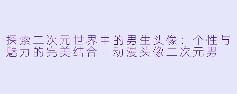 探索二次元世界中的男生头像：个性与魅力的完美结合-动漫头像二次元男