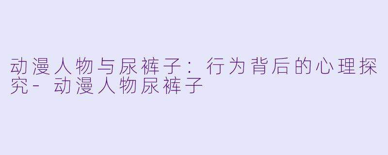 动漫人物与尿裤子：行为背后的心理探究-动漫人物尿裤子