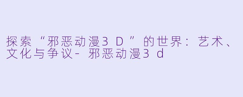 探索“邪恶动漫3D”的世界：艺术、文化与争议-邪恶动漫3d