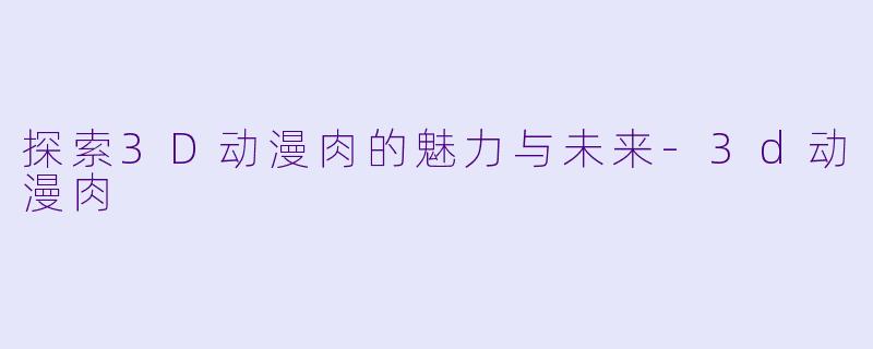 探索3D动漫肉的魅力与未来-3d动漫肉