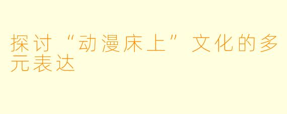 探讨“动漫床上”文化的多元表达