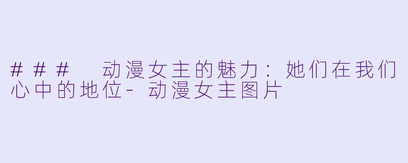 ### 动漫女主的魅力：她们在我们心中的地位-动漫女主图片
