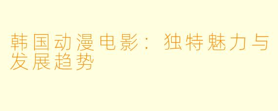 韩国动漫电影：独特魅力与发展趋势
