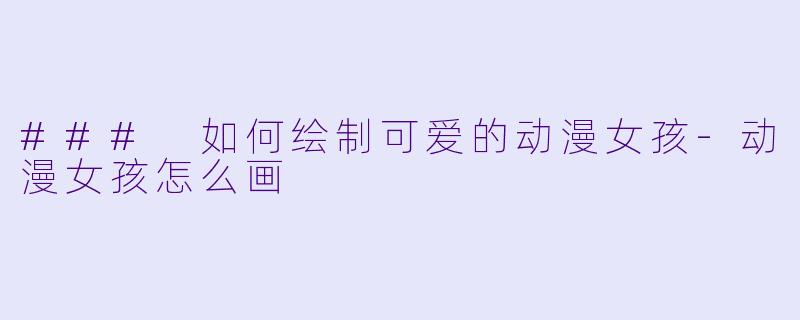 ### 如何绘制可爱的动漫女孩-动漫女孩怎么画