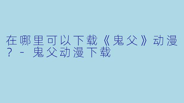 在哪里可以下载《鬼父》动漫？-鬼父动漫下载