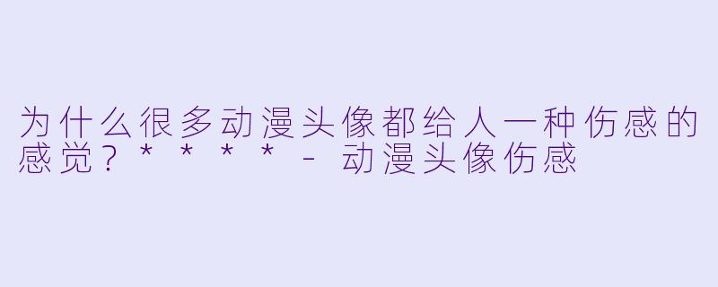 为什么很多动漫头像都给人一种伤感的感觉？****-动漫头像伤感