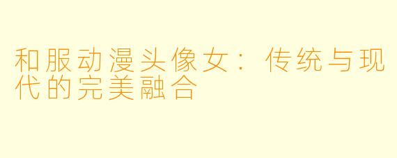 和服动漫头像女：传统与现代的完美融合