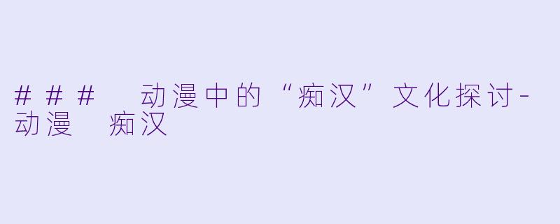 ### 动漫中的“痴汉”文化探讨-动漫 痴汉