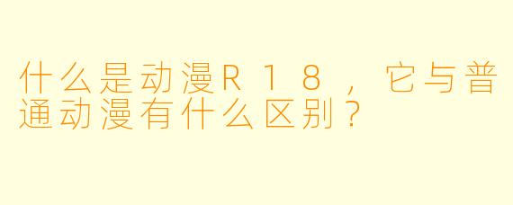 什么是动漫R18,它与普通动漫有什么区别?