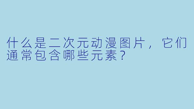 什么是二次元动漫图片,它们通常包含哪些元素?
