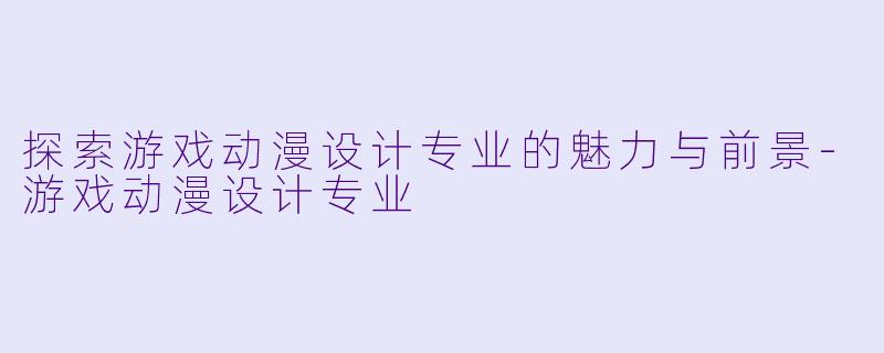 探索游戏动漫设计专业的魅力与前景-游戏动漫设计专业