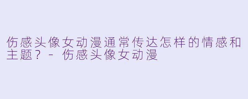 伤感头像女动漫通常传达怎样的情感和主题?