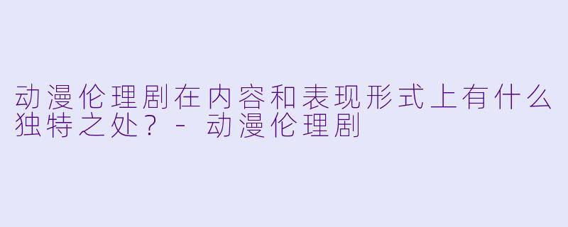 动漫伦理剧在内容和表现形式上有什么独特之处?