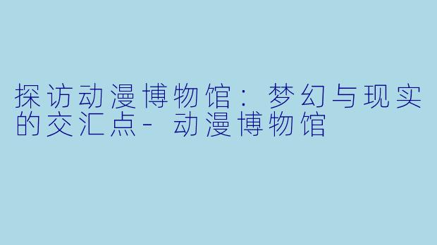 探访动漫博物馆：梦幻与现实的交汇点-动漫博物馆