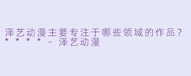 泽艺动漫主要专注于哪些领域的作品？****-泽艺动漫
