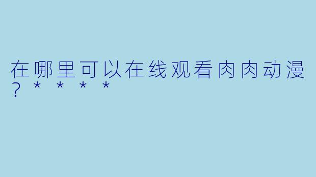 在哪里可以在线观看肉肉动漫？****