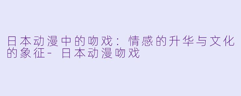 日本动漫中的吻戏：情感的升华与文化的象征-日本动漫吻戏