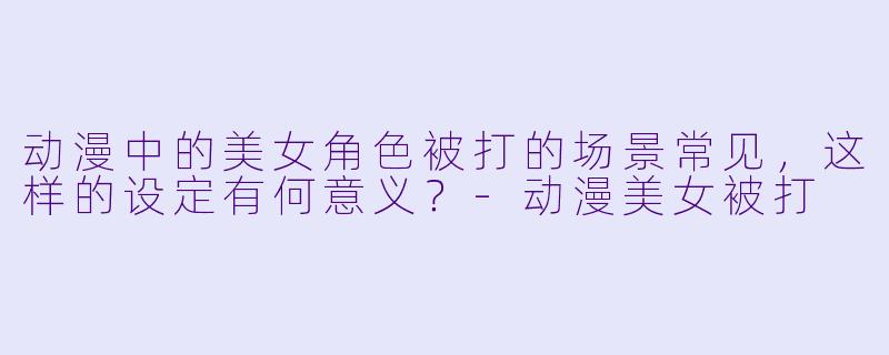动漫中的美女角色被打的场景常见，这样的设定有何意义？
